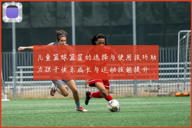 儿童篮球篮筐的选择与使用技巧助力孩子快乐成长与运动技能提升