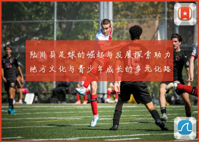 陆川县足球的崛起与发展探索助力地方文化与青少年成长的多元化路径