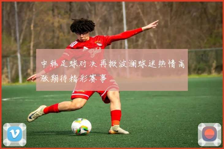 中韩足球对决再掀波澜球迷热情高涨期待精彩赛事