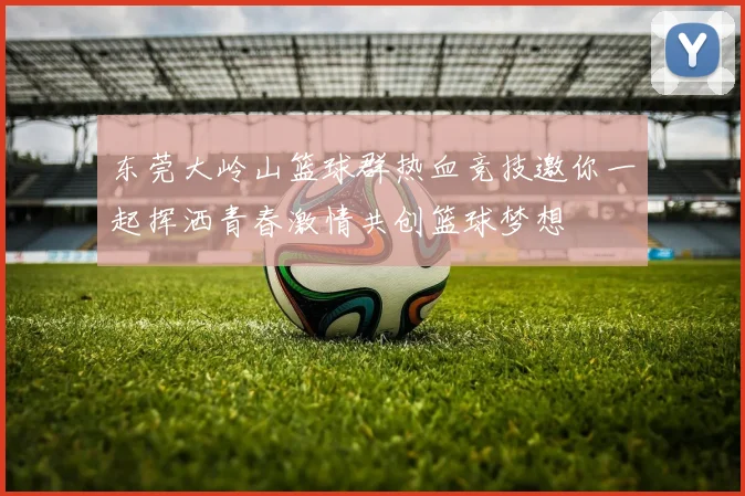 东莞大岭山篮球群热血竞技邀你一起挥洒青春激情共创篮球梦想