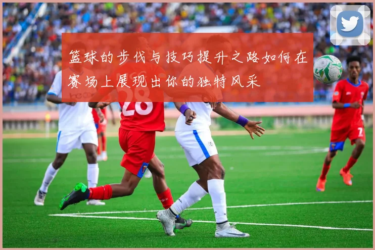 篮球的步伐与技巧提升之路如何在赛场上展现出你的独特风采