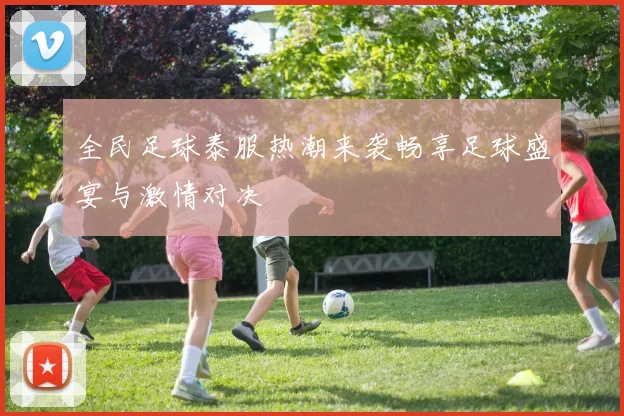 全民足球泰服热潮来袭畅享足球盛宴与激情对决